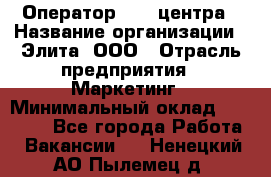 Оператор Call-центра › Название организации ­ Элита, ООО › Отрасль предприятия ­ Маркетинг › Минимальный оклад ­ 24 000 - Все города Работа » Вакансии   . Ненецкий АО,Пылемец д.